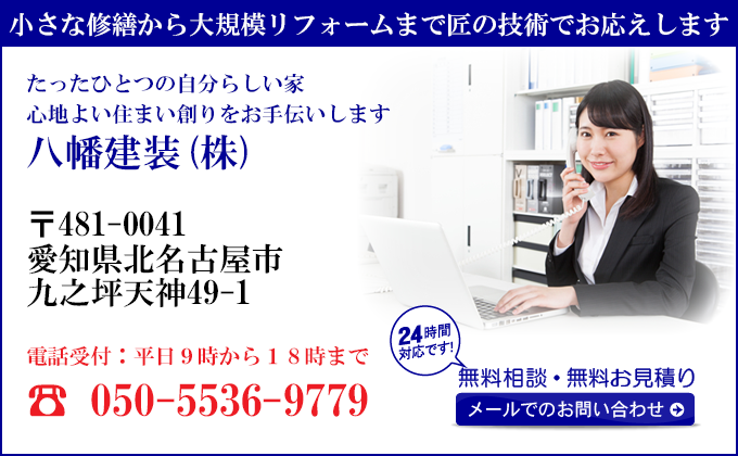 小さな修繕から大規模リフォームまで匠の技術でお応えします
たったひとつの自分らしい家
心地よい住まい創りをお手伝いします
八幡建装(株)
〒481-0041
愛知県北名古屋市
九之坪天神49-1
電話受付：平日９時から１８時まで
050-5536-9779
24時間対応です！
無料相談・無料お見積り
メールでのお問い合わせ
